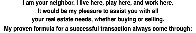 I am your neighbor. I live here, play here, and work here. It would be my pleasure to assist you with all your real e...