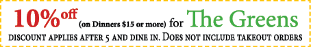 10%off (on Dinners $15 or more) for The Greens discount applies after 5 and dine in. Does not include takeout orders